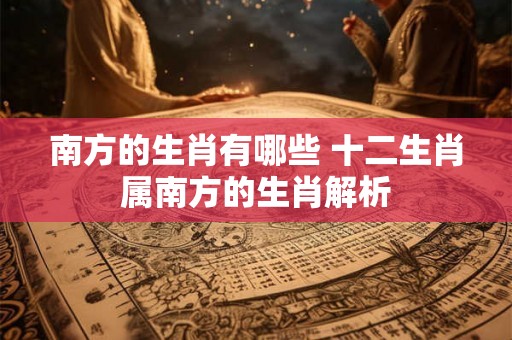 南方的生肖有哪些 十二生肖属南方的生肖解析 南方的生肖有哪些 十二生肖属南方的生肖解析