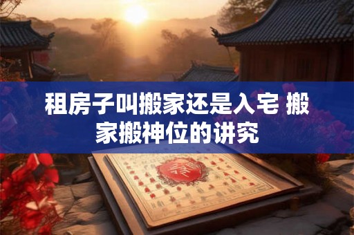 租房子叫搬家还是入宅 搬家搬神位的讲究