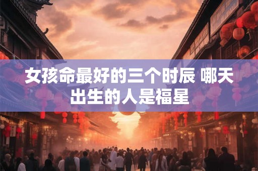 女孩命最好的三个时辰 哪天出生的人是福星 女孩命最好的三个时辰 哪天出生的人是福星