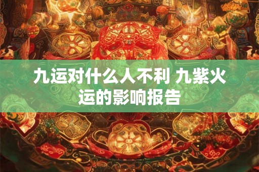 九运对什么人不利 九紫火运的影响报告 九运对什么人不利 九紫火运的影响报告