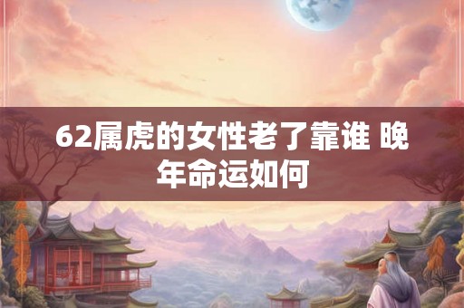 62属虎的女性老了靠谁 晚年命运如何 62属虎的女性老了靠谁 晚年命运如何