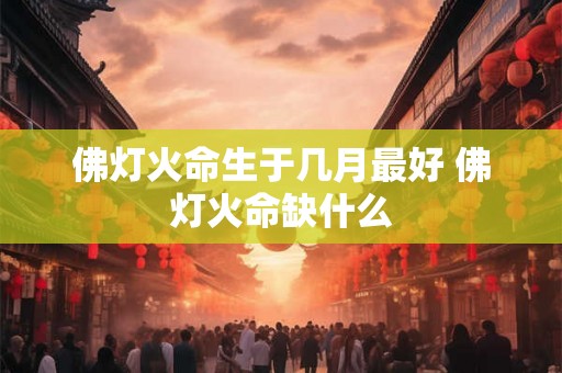 佛灯火命生于几月最好 佛灯火命缺什么 佛灯火命生于几月最好 佛灯火命缺什么