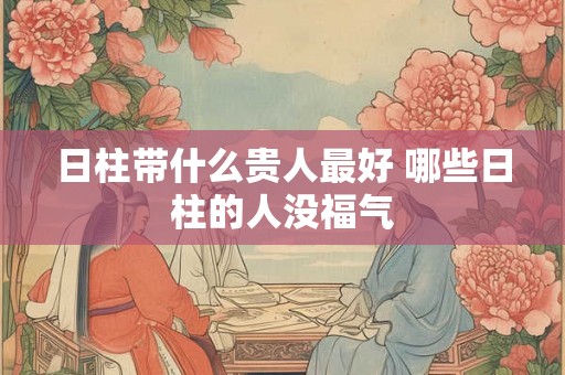 日柱带什么贵人最好 哪些日柱的人没福气 日柱带什么贵人最好 哪些日柱的人没福气