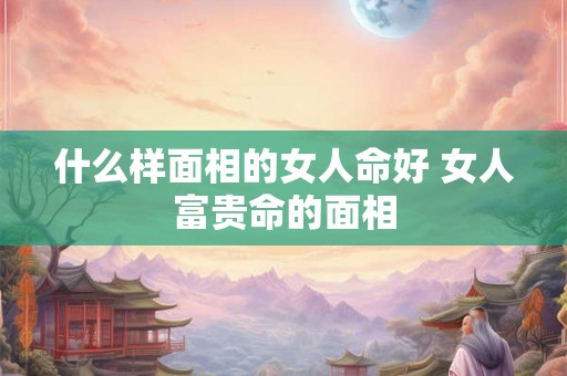 什么样面相的女人命好 女人富贵命的面相 什么样面相的女人命好 女人富贵命的面相