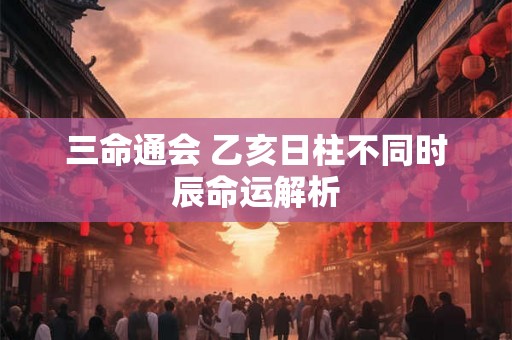 三命通会 乙亥日柱不同时辰命运解析 三命通会 乙亥日柱不同时辰命运解析