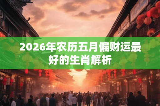 2026年农历五月偏财运最好的生肖解析