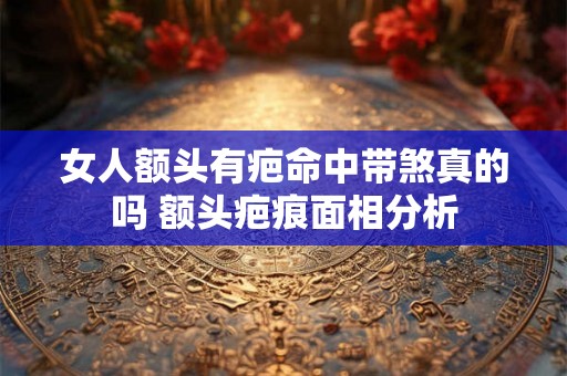 女人额头有疤命中带煞真的吗 额头疤痕面相分析 女人额头有疤命中带煞真的吗 额头疤痕面相分析