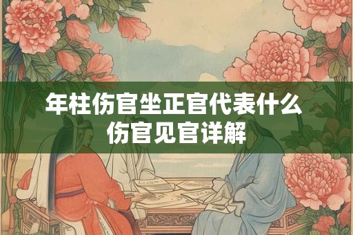 年柱伤官坐正官代表什么 伤官见官详解 年柱伤官坐正官代表什么 伤官见官详解