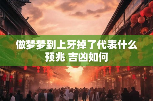 做梦梦到上牙掉了代表什么预兆 吉凶如何 做梦梦到上牙掉了代表什么预兆 吉凶如何