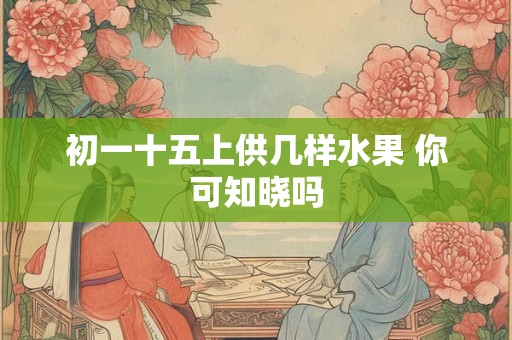 初一十五上供几样水果 你可知晓吗 初一十五上供几样水果 你可知晓吗