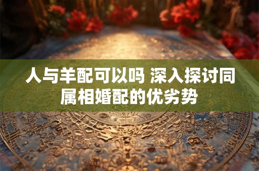 人与羊配可以吗 深入探讨同属相婚配的优劣势 人与羊配可以吗 深入探讨同属相婚配的优劣势