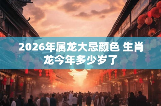 2026年属龙大忌颜色 生肖龙今年多少岁了 2026年属龙大忌颜色 生肖龙今年多少岁了