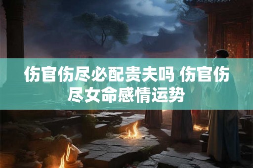 伤官伤尽必配贵夫吗 伤官伤尽女命感情运势 伤官伤尽必配贵夫吗 伤官伤尽女命感情运势