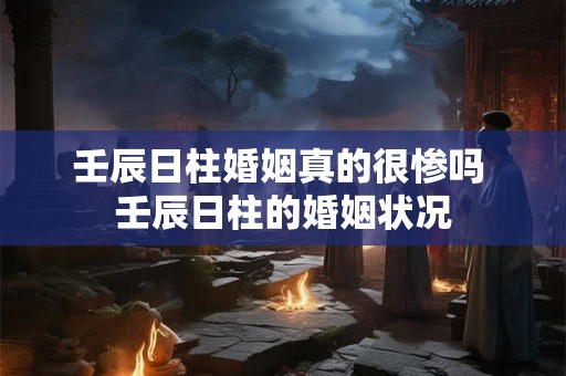 壬辰日柱婚姻真的很惨吗 壬辰日柱的婚姻状况 壬辰日柱婚姻真的很惨吗 壬辰日柱的婚姻状况
