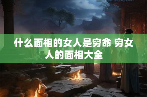 什么面相的女人是穷命 穷女人的面相大全 什么面相的女人是穷命 穷女人的面相大全
