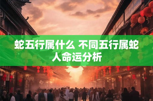 蛇五行属什么 不同五行属蛇人命运分析 蛇五行属什么 不同五行属蛇人命运分析