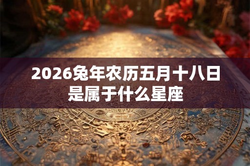 2026兔年农历五月十八日是属于什么星座 2026兔年农历五月十八日是属于什么星座