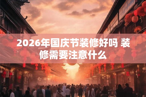 2026年国庆节装修好吗 装修需要注意什么 2026年国庆节装修好吗 装修需要注意什么