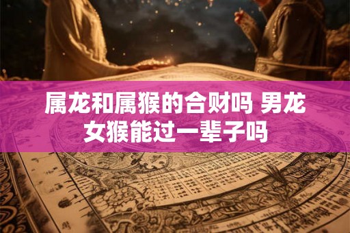 属龙和属猴的合财吗 男龙女猴能过一辈子吗