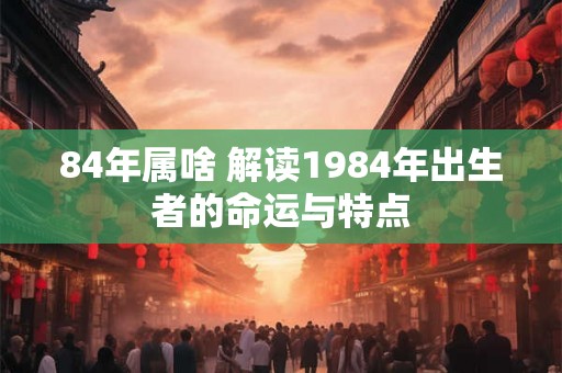 84年属啥 解读1984年出生者的命运与特点 84年属啥 解读1984年出生者的命运与特点
