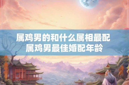 属鸡男的和什么属相最配 属鸡男最佳婚配年龄 属鸡男的和什么属相最配 属鸡男最佳婚配年龄