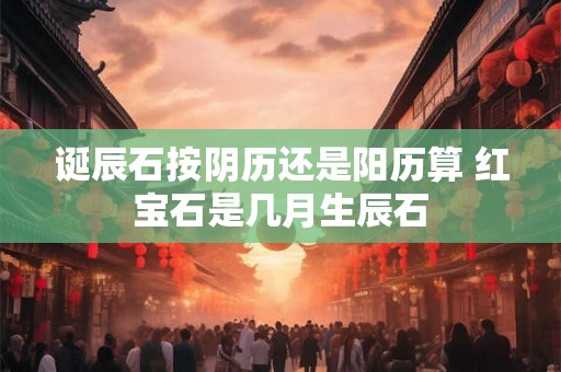 诞辰石按阴历还是阳历算 红宝石是几月生辰石 诞辰石按阴历还是阳历算 红宝石是几月生辰石