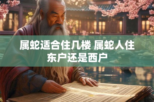属蛇适合住几楼 属蛇人住东户还是西户 属蛇适合住几楼 属蛇人住东户还是西户