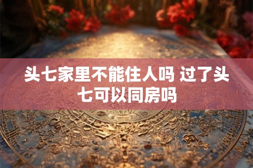 头七家里不能住人吗 过了头七可以同房吗 头七家里不能住人吗 过了头七可以同房吗