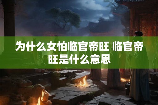 为什么女怕临官帝旺 临官帝旺是什么意思 为什么女怕临官帝旺 临官帝旺是什么意思