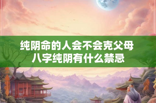 纯阴命的人会不会克父母 八字纯阴有什么禁忌 纯阴命的人会不会克父母 八字纯阴有什么禁忌