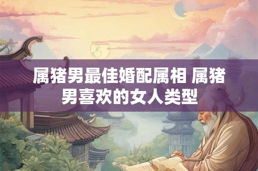 属猪男最佳婚配属相 属猪男喜欢的女人类型 属猪男最佳婚配属相 属猪男喜欢的女人类型