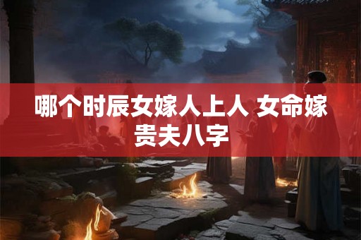 哪个时辰女嫁人上人 女命嫁贵夫八字 哪个时辰女嫁人上人 女命嫁贵夫八字
