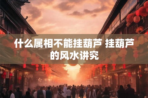 什么属相不能挂葫芦 挂葫芦的风水讲究 什么属相不能挂葫芦 挂葫芦的风水讲究