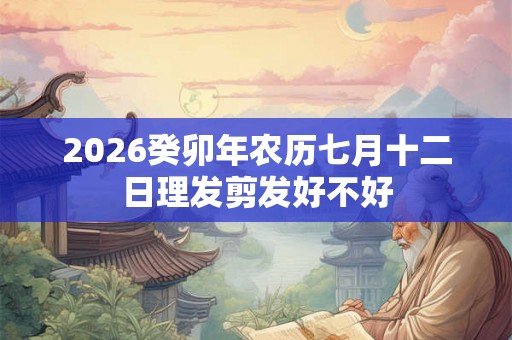 2026癸卯年农历七月十二日理发剪发好不好 2026癸卯年农历七月十二日理发剪发好不好