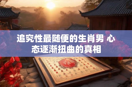 追究性最随便的生肖男 心态逐渐扭曲的真相 追究性最随便的生肖男 心态逐渐扭曲的真相