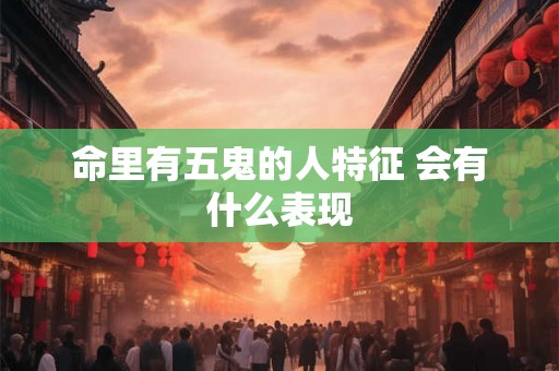 命里有五鬼的人特征 会有什么表现 命里有五鬼的人特征 会有什么表现