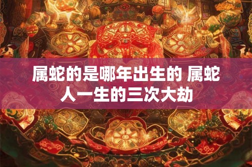 属蛇的是哪年出生的 属蛇人一生的三次大劫 属蛇的是哪年出生的 属蛇人一生的三次大劫