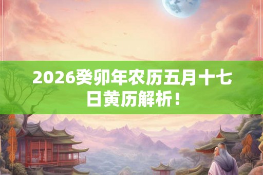 2026癸卯年农历五月十七日黄历解析! 2026癸卯年农历五月十七日黄历解析!