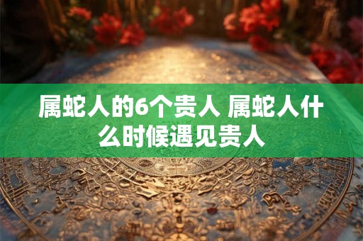 属蛇人的6个贵人 属蛇人什么时候遇见贵人 属蛇人的6个贵人 属蛇人什么时候遇见贵人