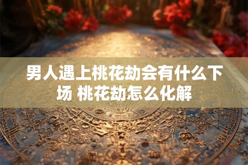 男人遇上桃花劫会有什么下场 桃花劫怎么化解 男人遇上桃花劫会有什么下场 桃花劫怎么化解