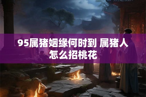 95属猪姻缘何时到 属猪人怎么招桃花