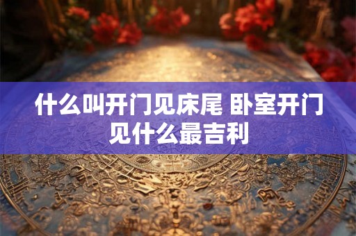 什么叫开门见床尾 卧室开门见什么最吉利 什么叫开门见床尾 卧室开门见什么最吉利