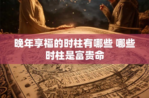 晚年享福的时柱有哪些 哪些时柱是富贵命 晚年享福的时柱有哪些 哪些时柱是富贵命