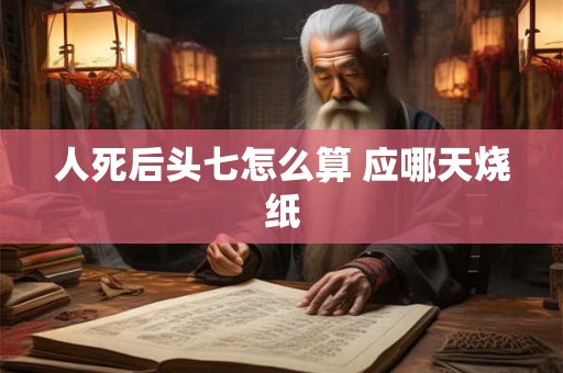 人死后头七怎么算 应哪天烧纸 人死后头七怎么算 应哪天烧纸