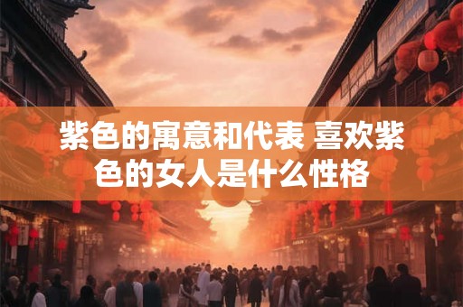 紫色的寓意和代表 喜欢紫色的女人是什么性格