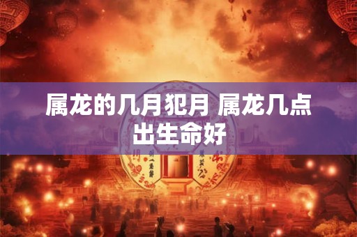 属龙的几月犯月 属龙几点出生命好 属龙的几月犯月 属龙几点出生命好