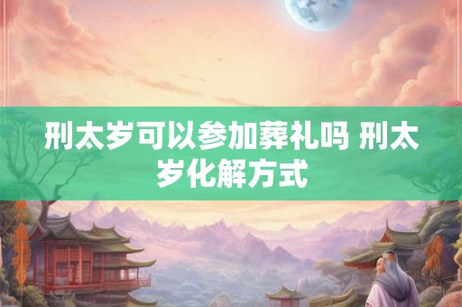 刑太岁可以参加葬礼吗 刑太岁化解方式