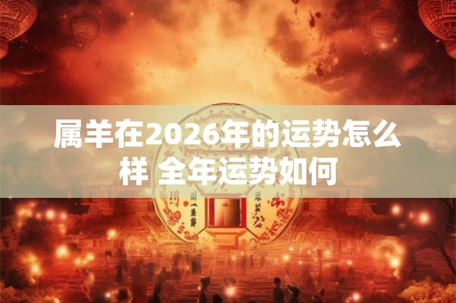 属羊在2026年的运势怎么样 全年运势如何 属羊在2026年的运势怎么样 全年运势如何
