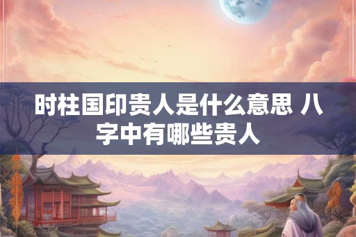 时柱国印贵人是什么意思 八字中有哪些贵人 时柱国印贵人是什么意思 八字中有哪些贵人