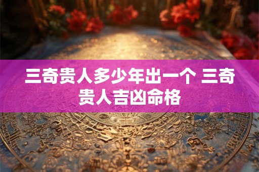 三奇贵人多少年出一个 三奇贵人吉凶命格 三奇贵人多少年出一个 三奇贵人吉凶命格